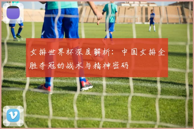 女排世界杯深度解析:中国女排全胜夺冠的战术与精神密码