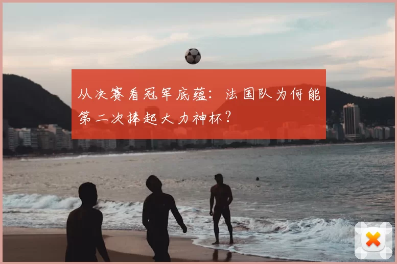 从决赛看冠军底蕴：法国队为何能第二次捧起大力神杯？