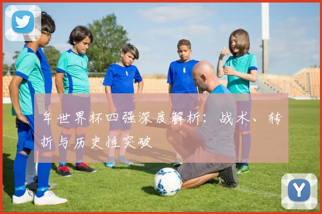 年世界杯四强深度解析：战术、转折与历史性突破