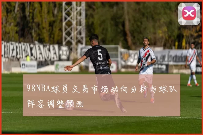 98NBA球员交易市场动向分析与球队阵容调整预测
