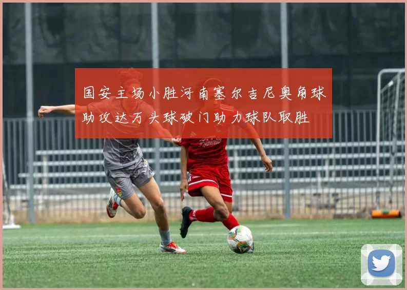 国安主场小胜河南塞尔吉尼奥角球助攻达万头球破门助力球队取胜
