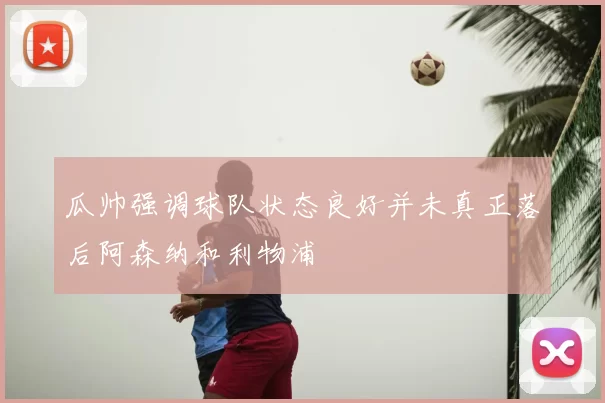 瓜帅强调球队状态良好并未真正落后阿森纳和利物浦