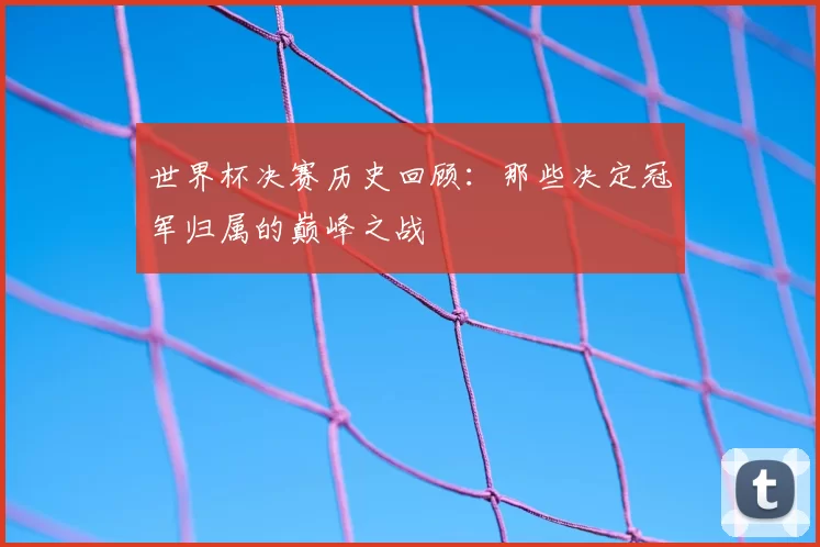 世界杯决赛历史回顾：那些决定冠军归属的巅峰之战