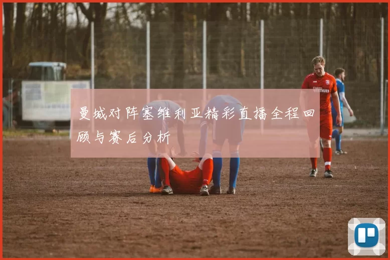 曼城对阵塞维利亚精彩直播全程回顾与赛后分析