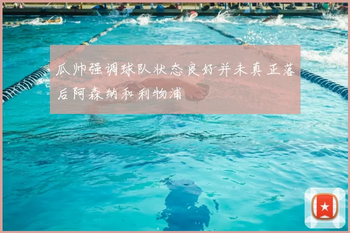 瓜帅强调球队状态良好并未真正落后阿森纳和利物浦