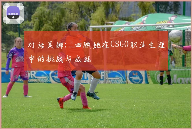 对话吴娜：回顾她在CSGO职业生涯中的挑战与成就
