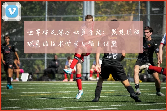 世界杯足球运动员介绍：聚焦顶级球员的技术特点与场上位置
