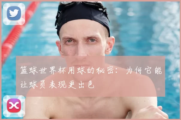 篮球世界杯用球的秘密：为何它能让球员表现更出色