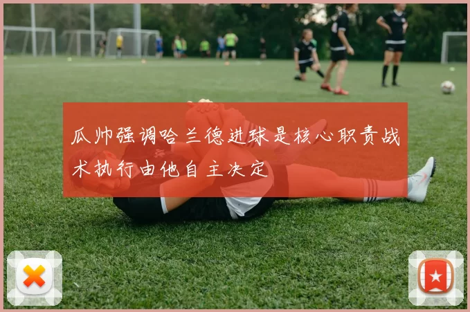 瓜帅强调哈兰德进球是核心职责战术执行由他自主决定
