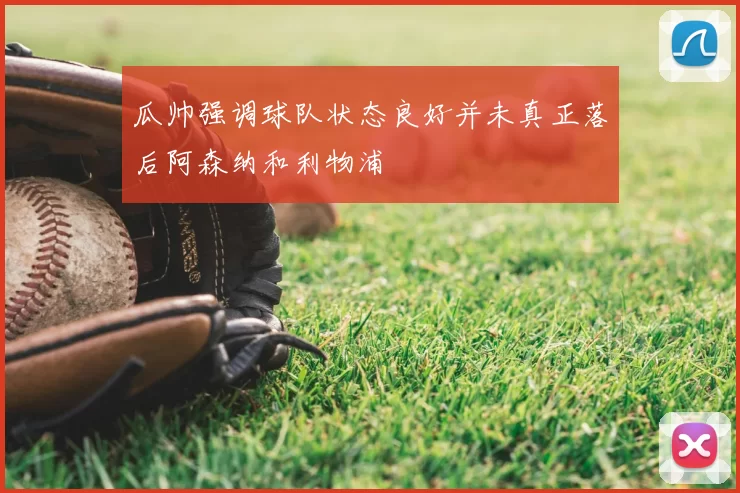 瓜帅强调球队状态良好并未真正落后阿森纳和利物浦