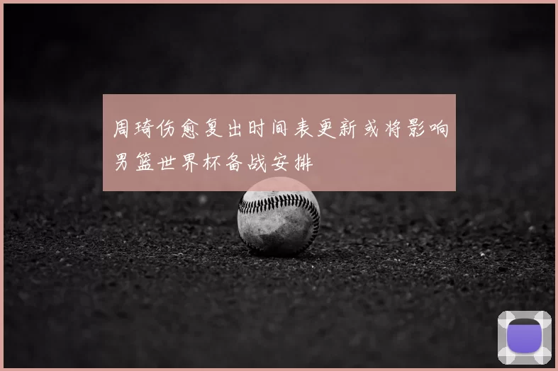 周琦伤愈复出时间表更新或将影响男篮世界杯备战安排