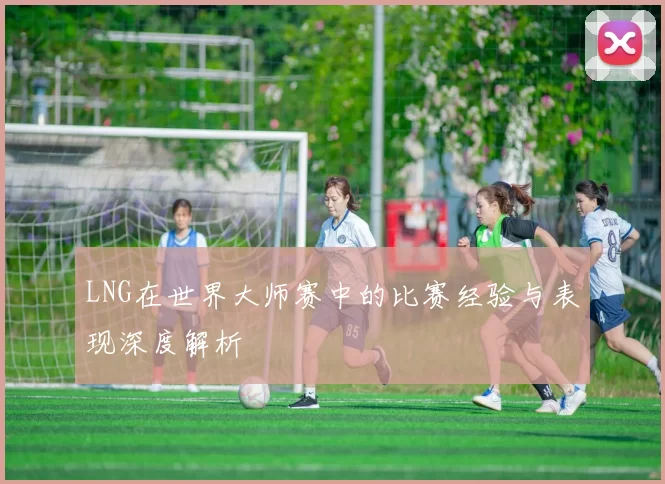 LNG在世界大师赛中的比赛经验与表现深度解析