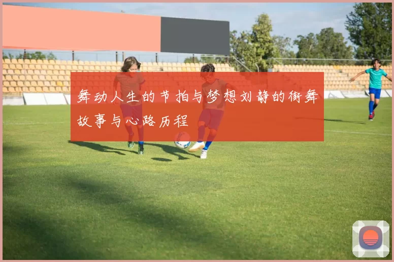 舞动人生的节拍与梦想刘静的街舞故事与心路历程