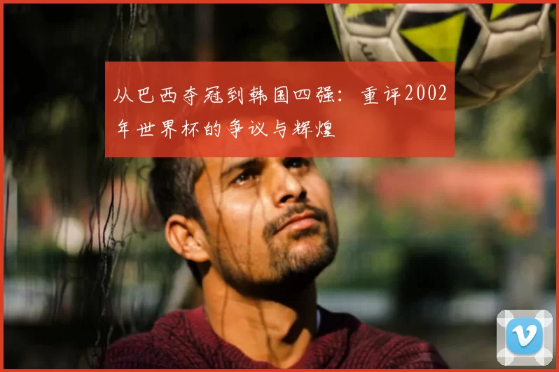 从巴西夺冠到韩国四强：重评2002年世界杯的争议与辉煌