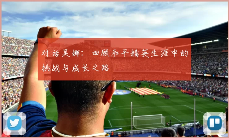 对话吴娜：回顾和平精英生涯中的挑战与成长之路