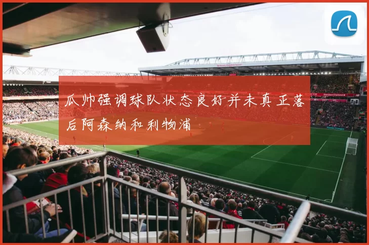瓜帅强调球队状态良好并未真正落后阿森纳和利物浦