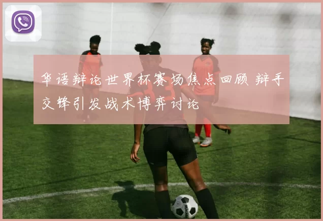 华语辩论世界杯赛场焦点回顾 辩手交锋引发战术博弈讨论