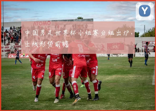 中国男足世界杯小组赛分组出炉，出线形势前瞻