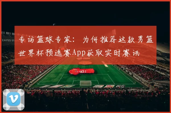 专访篮球专家:为何推荐这款男篮世界杯预选赛App获取实时赛讯