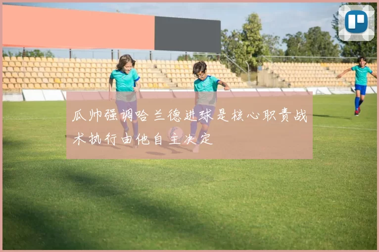 瓜帅强调哈兰德进球是核心职责战术执行由他自主决定