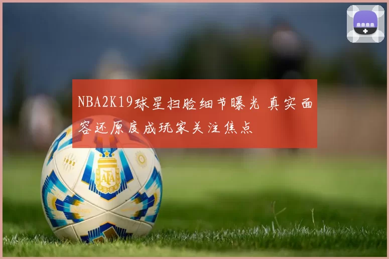 NBA2K19球星扫脸细节曝光 真实面容还原度成玩家关注焦点