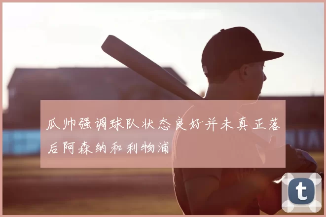 瓜帅强调球队状态良好并未真正落后阿森纳和利物浦