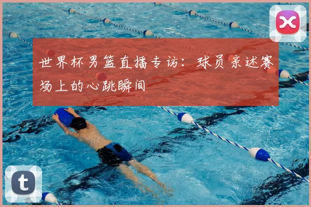 世界杯男篮直播专访：球员亲述赛场上的心跳瞬间