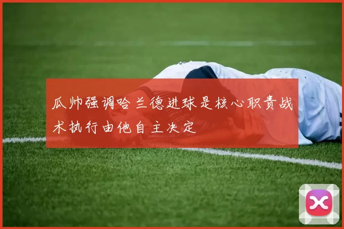 瓜帅强调哈兰德进球是核心职责战术执行由他自主决定