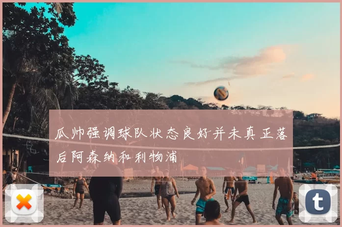 瓜帅强调球队状态良好并未真正落后阿森纳和利物浦