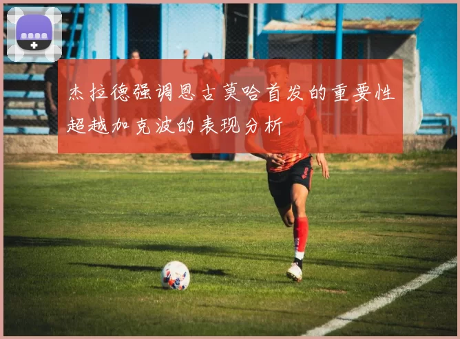 杰拉德强调恩古莫哈首发的重要性超越加克波的表现分析