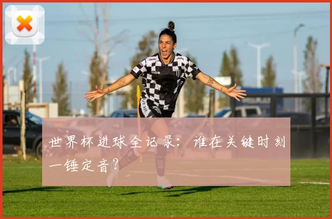 世界杯进球全记录：谁在关键时刻一锤定音？