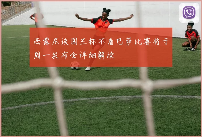 西蒙尼谈国王杯不看巴萨比赛将于周一发布会详细解读