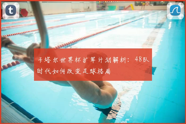 卡塔尔世界杯扩军计划解析:48队时代如何改变足球格局