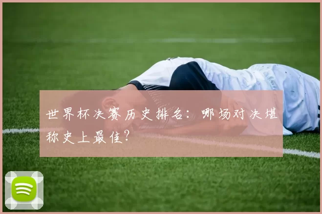 世界杯决赛历史排名:哪场对决堪称史上最佳?