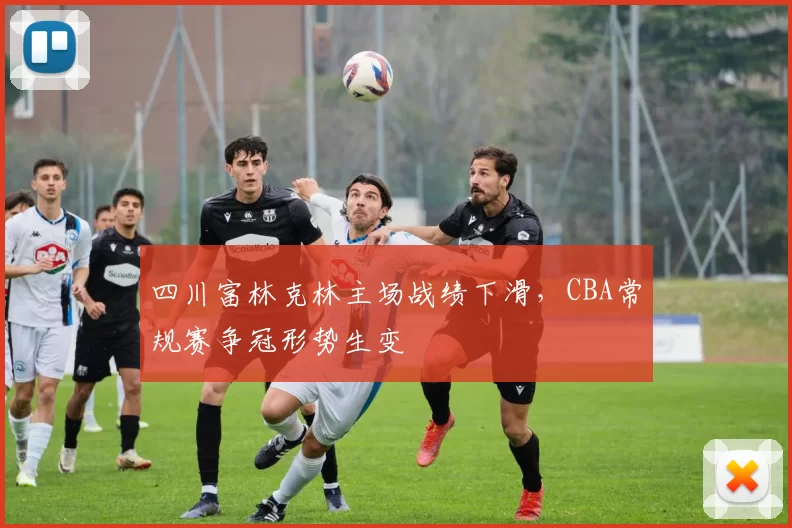 四川富林克林主场战绩下滑,CBA常规赛争冠形势生变