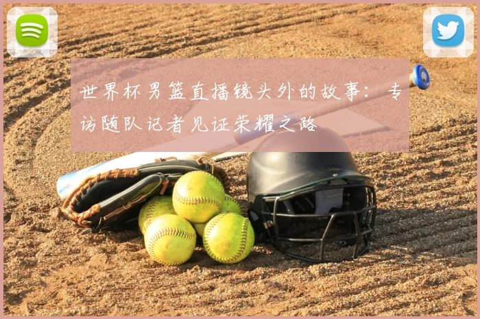 世界杯男篮直播镜头外的故事：专访随队记者见证荣耀之路