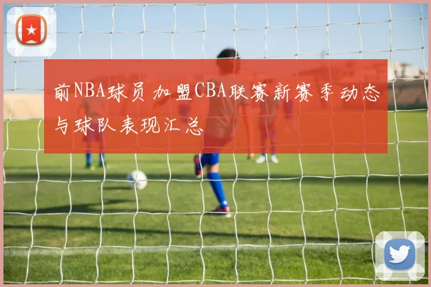 前NBA球员加盟CBA联赛新赛季动态与球队表现汇总