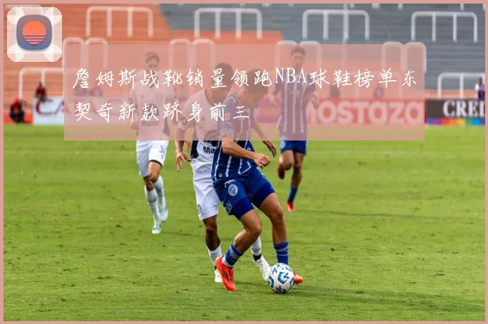詹姆斯战靴销量领跑NBA球鞋榜单东契奇新款跻身前三
