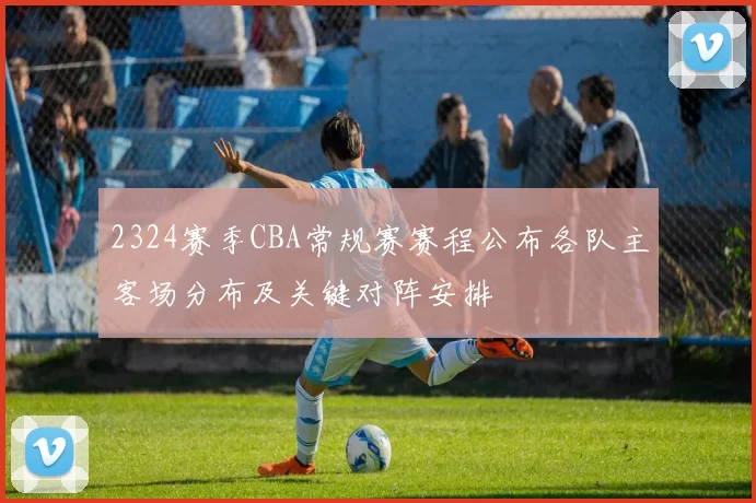 2324赛季CBA常规赛赛程公布各队主客场分布及关键对阵安排