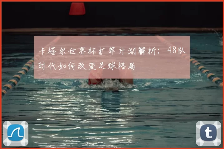 卡塔尔世界杯扩军计划解析：48队时代如何改变足球格局