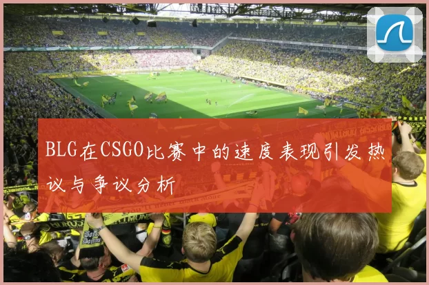 BLG在CSGO比赛中的速度表现引发热议与争议分析