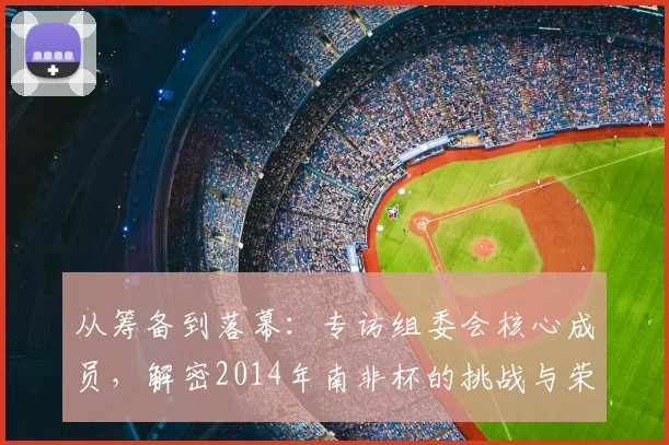 从筹备到落幕：专访组委会核心成员，解密2014年南非杯的挑战与荣耀