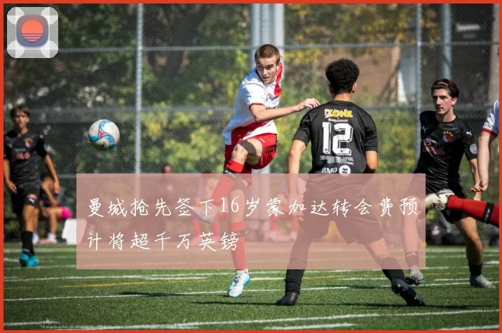 曼城抢先签下16岁蒙加达转会费预计将超千万英镑
