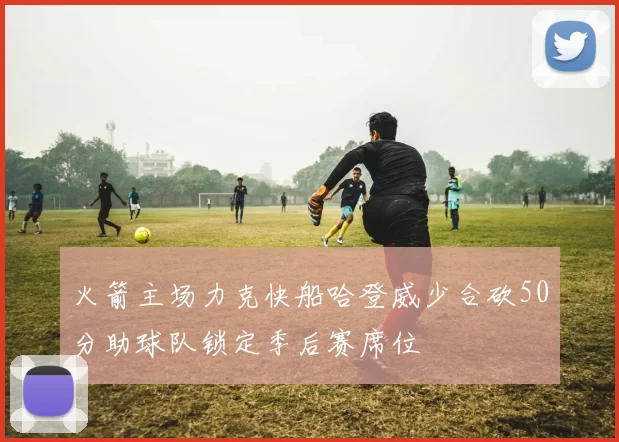 火箭主场力克快船哈登威少合砍50分助球队锁定季后赛席位
