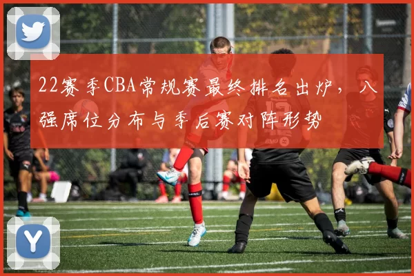 22赛季CBA常规赛最终排名出炉，八强席位分布与季后赛对阵形势