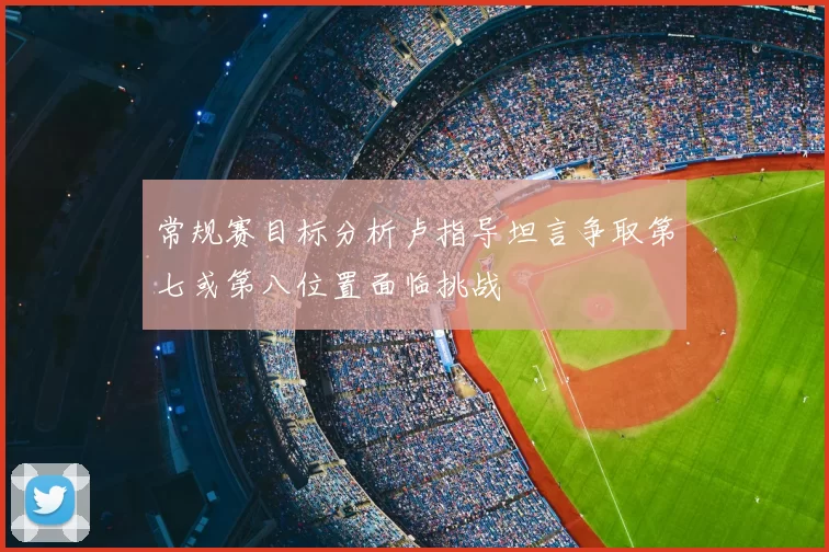 常规赛目标分析卢指导坦言争取第七或第八位置面临挑战