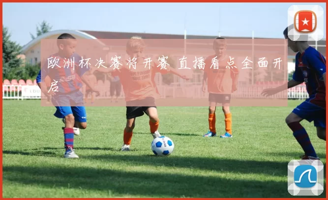 欧洲杯决赛将开赛 直播看点全面开启