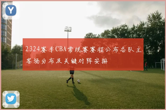 2324赛季CBA常规赛赛程公布各队主客场分布及关键对阵安排