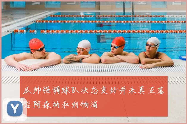 瓜帅强调球队状态良好并未真正落后阿森纳和利物浦