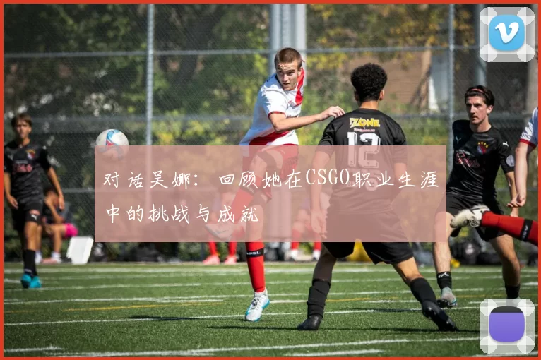 对话吴娜：回顾她在CSGO职业生涯中的挑战与成就